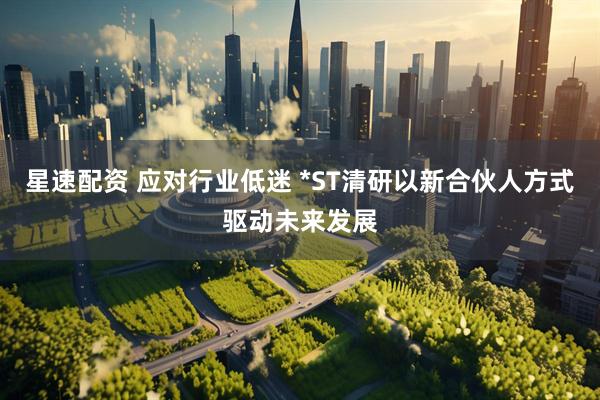 星速配资 应对行业低迷 *ST清研以新合伙人方式驱动未来发展