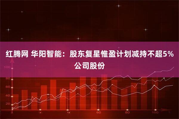 红腾网 华阳智能：股东复星惟盈计划减持不超5%公司股份