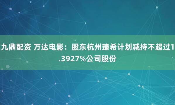 九鼎配资 万达电影：股东杭州臻希计划减持不超过1.3927%公司股份