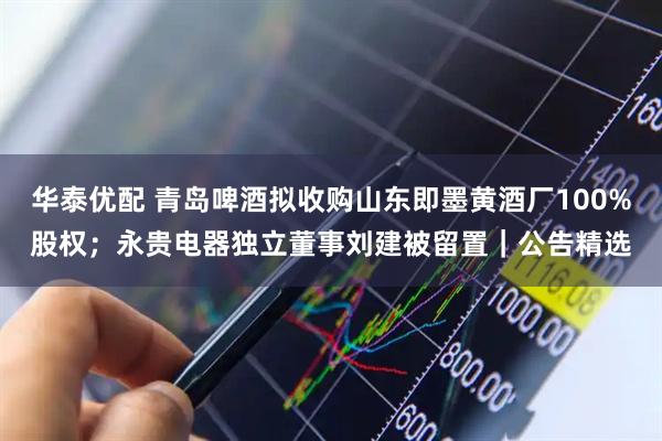 华泰优配 青岛啤酒拟收购山东即墨黄酒厂100%股权；永贵电器独立董事刘建被留置｜公告精选