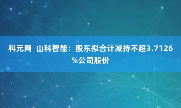 科元网  山科智能：股东拟合计减持不超3.7126%公司股份