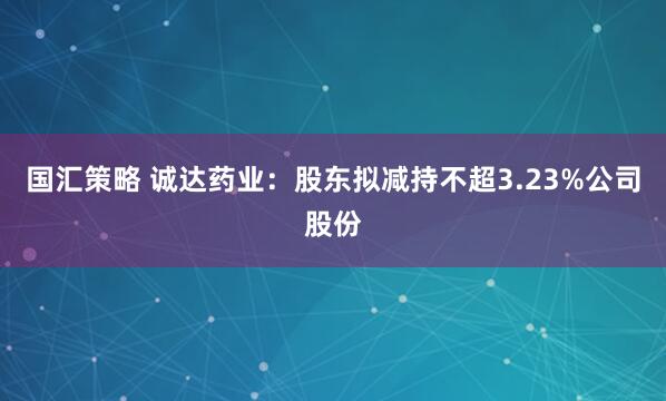 国汇策略 诚达药业：股东拟减持不超3.23%公司股份