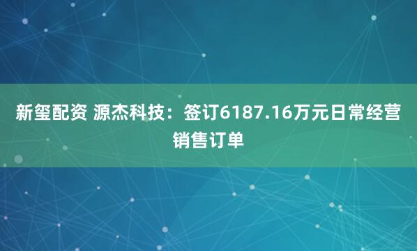 新玺配资 源杰科技：签订6187.16万元日常经营销售订单