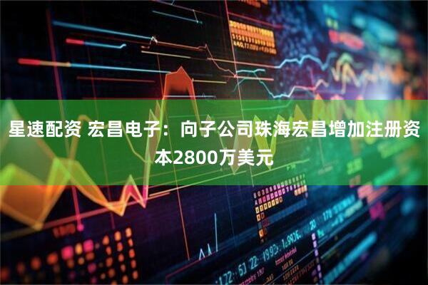 星速配资 宏昌电子：向子公司珠海宏昌增加注册资本2800万美元