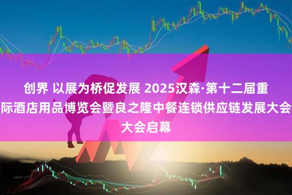 创界 以展为桥促发展 2025汉森·第十二届重庆国际酒店用品博览会暨良之隆中餐连锁供应链发展大会启幕
