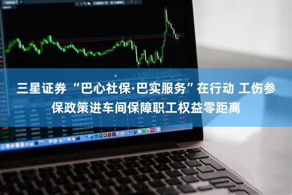 三星证券 “巴心社保·巴实服务”在行动 工伤参保政策进车间保障职工权益零距离