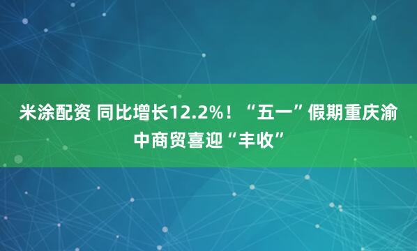 米涂配资 同比增长12.2%！“五一”假期重庆渝中商贸喜迎“丰收”