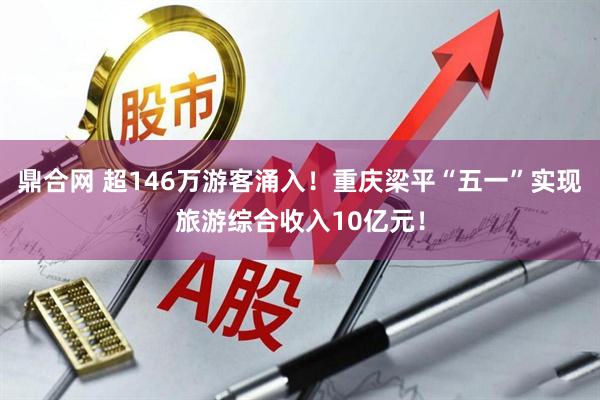 鼎合网 超146万游客涌入！重庆梁平“五一”实现旅游综合收入10亿元！