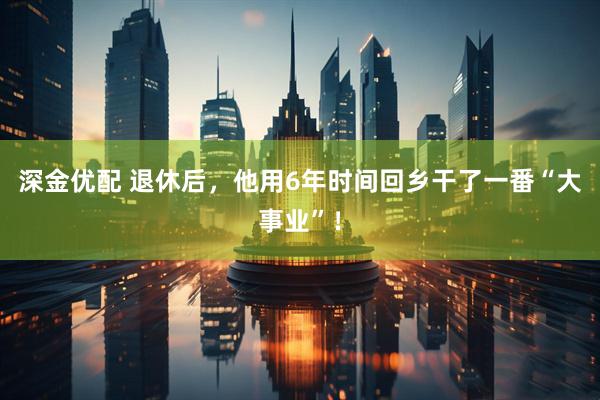 深金优配 退休后，他用6年时间回乡干了一番“大事业”！