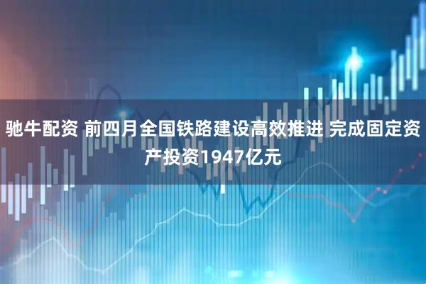 驰牛配资 前四月全国铁路建设高效推进 完成固定资产投资1947亿元