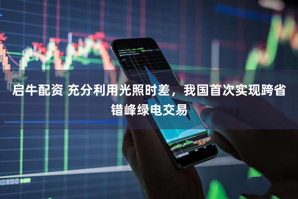 启牛配资 充分利用光照时差，我国首次实现跨省错峰绿电交易