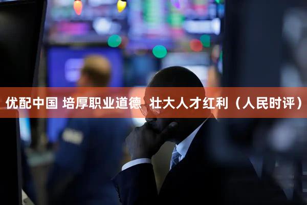 优配中国 培厚职业道德  壮大人才红利（人民时评）