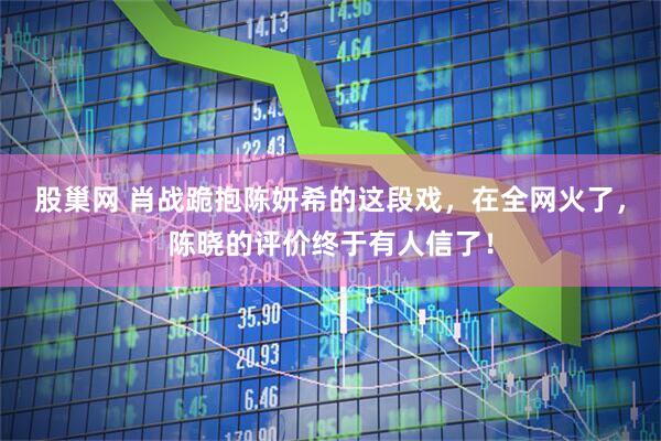 股巢网 肖战跪抱陈妍希的这段戏，在全网火了，陈晓的评价终于有人信了！