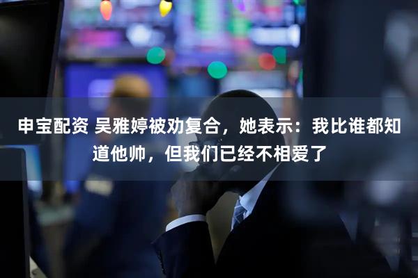 申宝配资 吴雅婷被劝复合，她表示：我比谁都知道他帅，但我们已经不相爱了