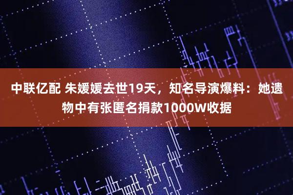 中联亿配 朱媛媛去世19天，知名导演爆料：她遗物中有张匿名捐款1000W收据
