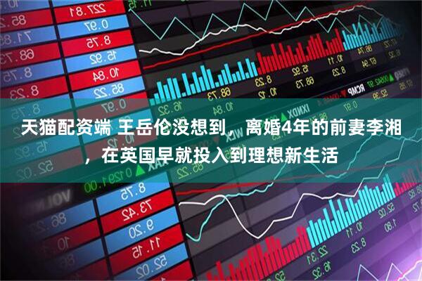 天猫配资端 王岳伦没想到，离婚4年的前妻李湘，在英国早就投入到理想新生活