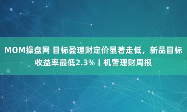 MOM操盘网 目标盈理财定价显著走低，新品目标收益率最低2.3%丨机警理财周报