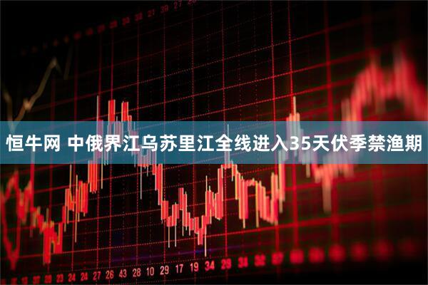 恒牛网 中俄界江乌苏里江全线进入35天伏季禁渔期