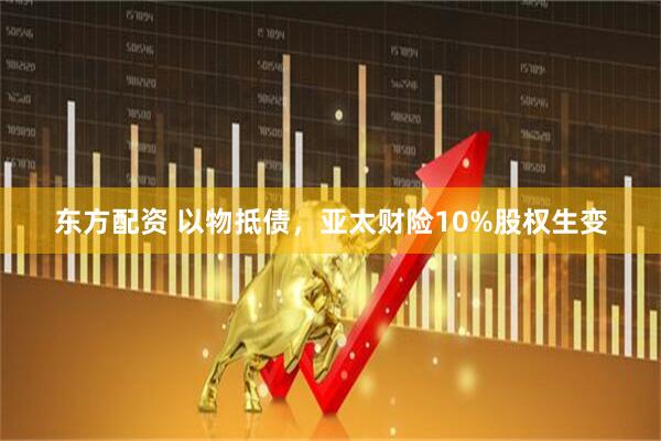 东方配资 以物抵债，亚太财险10%股权生变