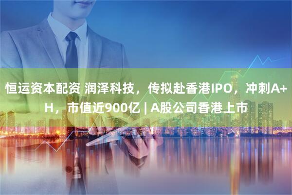 恒运资本配资 润泽科技，传拟赴香港IPO，冲刺A+H，市值近900亿 | A股公司香港上市