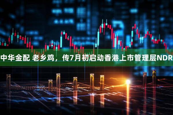 中华金配 老乡鸡，传7月初启动香港上市管理层NDR