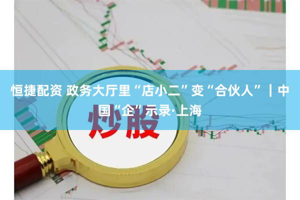 恒捷配资 政务大厅里“店小二”变“合伙人”｜中国“企”示录·上海