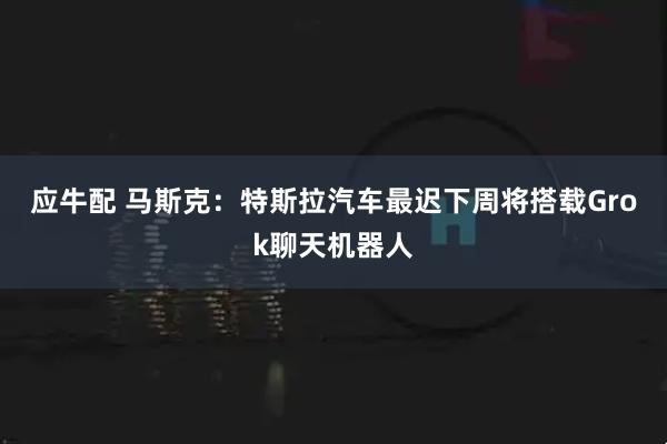 应牛配 马斯克：特斯拉汽车最迟下周将搭载Grok聊天机器人
