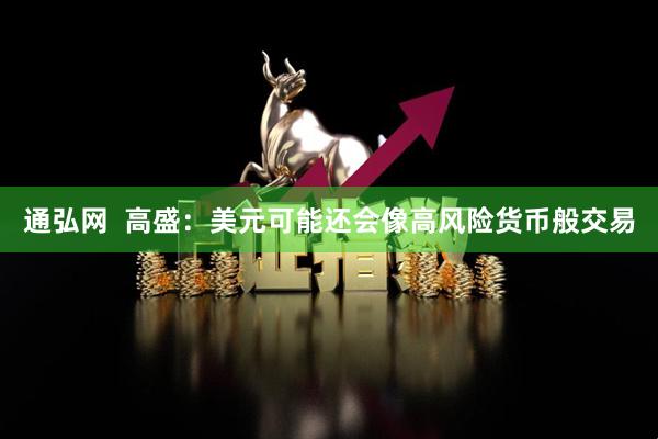 通弘网  高盛：美元可能还会像高风险货币般交易