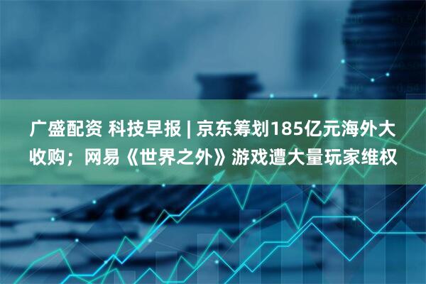 广盛配资 科技早报 | 京东筹划185亿元海外大收购；网易《世界之外》游戏遭大量玩家维权
