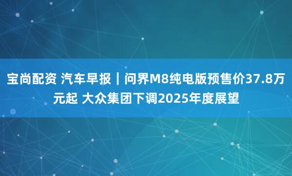 宝尚配资 汽车早报｜问界M8纯电版预售价37.8万元起 大众集团下调2025年度展望