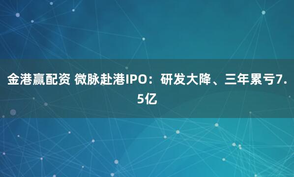 金港赢配资 微脉赴港IPO：研发大降、三年累亏7.5亿