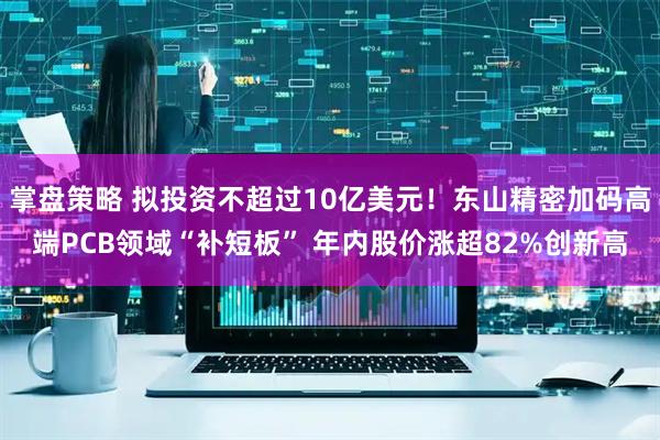 掌盘策略 拟投资不超过10亿美元！东山精密加码高端PCB领域“补短板” 年内股价涨超82%创新高