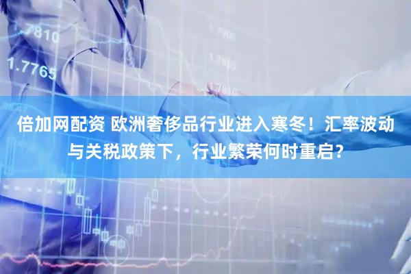 倍加网配资 欧洲奢侈品行业进入寒冬！汇率波动与关税政策下，行业繁荣何时重启？