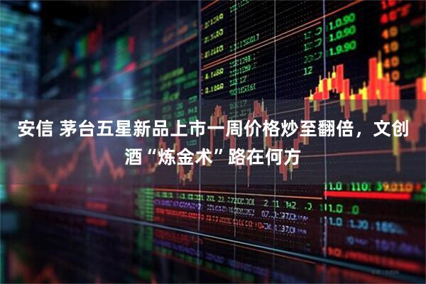 安信 茅台五星新品上市一周价格炒至翻倍，文创酒“炼金术”路在何方