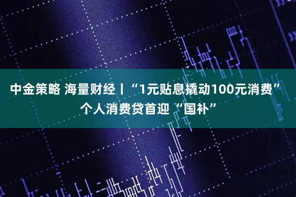 中金策略 海量财经丨“1元贴息撬动100元消费” 个人消费贷首迎 “国补”