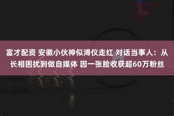 富才配资 安徽小伙神似溥仪走红 对话当事人：从长相困扰到做自媒体 因一张脸收获超60万粉丝