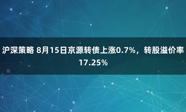沪深策略 8月15日京源转债上涨0.7%，转股溢价率17.25%