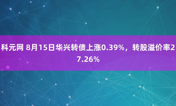 科元网 8月15日华兴转债上涨0.39%，转股溢价率27.26%