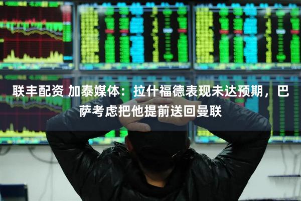 联丰配资 加泰媒体：拉什福德表现未达预期，巴萨考虑把他提前送回曼联