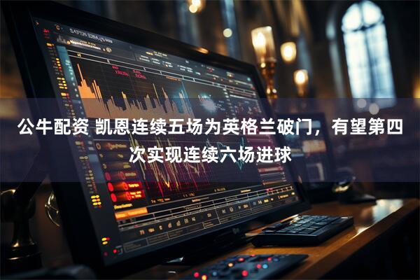 公牛配资 凯恩连续五场为英格兰破门，有望第四次实现连续六场进球