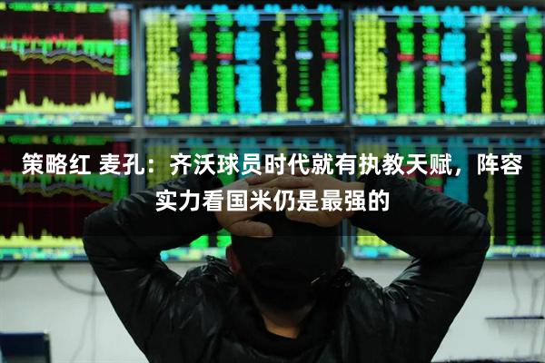 策略红 麦孔：齐沃球员时代就有执教天赋，阵容实力看国米仍是最强的