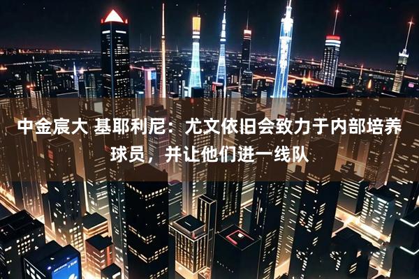 中金宸大 基耶利尼：尤文依旧会致力于内部培养球员，并让他们进一线队