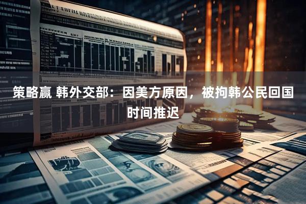 策略赢 韩外交部：因美方原因，被拘韩公民回国时间推迟