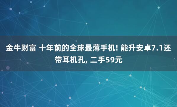金牛财富 十年前的全球最薄手机! 能升安卓7.1还带耳机孔, 二手59元