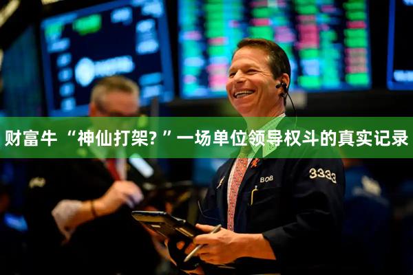 财富牛 “神仙打架? ”一场单位领导权斗的真实记录