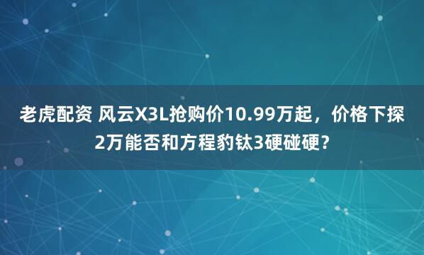 老虎配资 风云X3L抢购价10.99万起，价格下探2万能否和方程豹钛3硬碰硬？