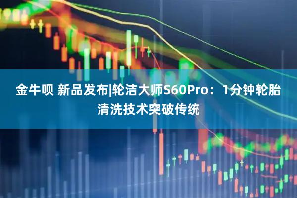金牛呗 新品发布|轮洁大师S60Pro：1分钟轮胎清洗技术突破传统