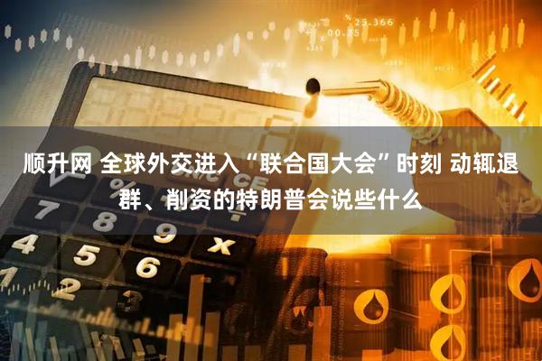 顺升网 全球外交进入“联合国大会”时刻 动辄退群、削资的特朗普会说些什么