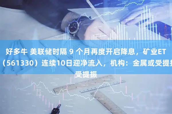好多牛 美联储时隔 9 个月再度开启降息，矿业ETF（561330）连续10日迎净流入，机构：金属或受提振