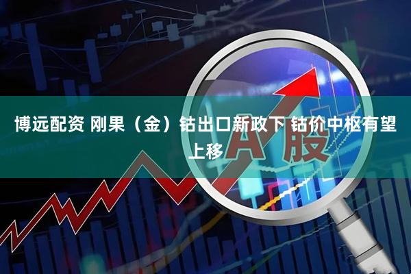 博远配资 刚果（金）钴出口新政下 钴价中枢有望上移